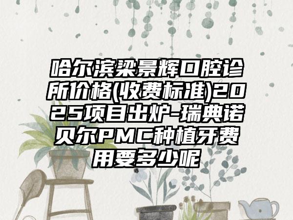 哈尔滨梁景辉口腔诊所价格(收费标准)2025项目出炉-瑞典诺贝尔PMC种植牙费用要多少呢