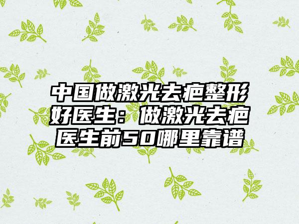 中国做激光去疤整形好医生：做激光去疤医生前50哪里靠谱