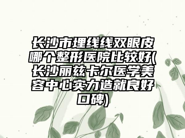 长沙市埋线线双眼皮哪个整形医院比较好(长沙丽兹卡尔医学美容中心实力造就良好口碑)