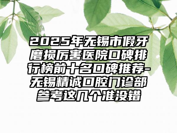 2025年无锡市假牙磨损厉害医院口碑排行榜前十名口碑推荐-无锡精诚口腔门诊部参考这几个准没错