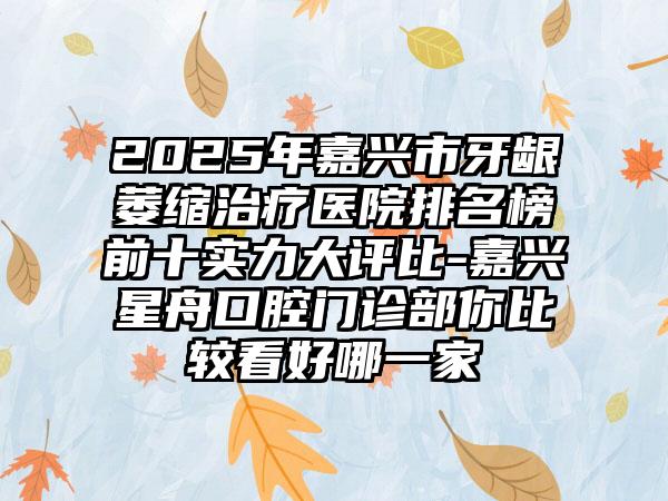 2025年嘉兴市牙龈萎缩治疗医院排名榜前十实力大评比-嘉兴星舟口腔门诊部你比较看好哪一家