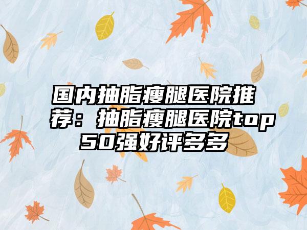 国内抽脂瘦腿医院推荐：抽脂瘦腿医院top50强好评多多
