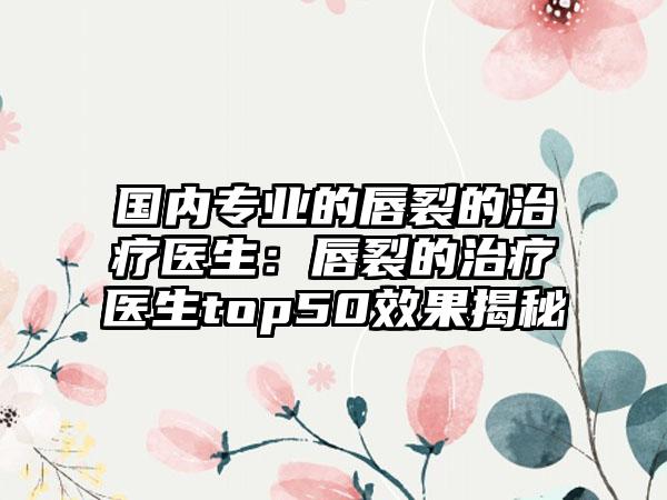 国内专业的唇裂的治疗医生：唇裂的治疗医生top50效果揭秘