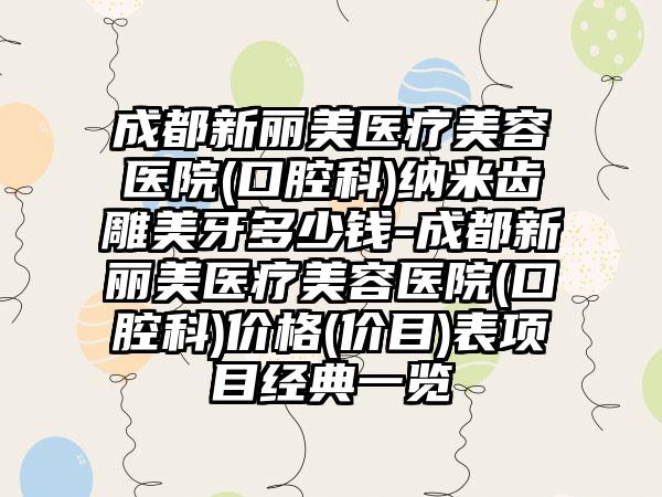 成都新丽美医疗美容医院(口腔科)纳米齿雕美牙多少钱-成都新丽美医疗美容医院(口腔科)价格(价目)表项目经典一览
