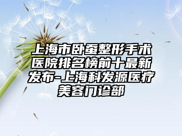 上海市卧蚕整形手术医院排名榜前十最新发布-上海科发源医疗美容门诊部
