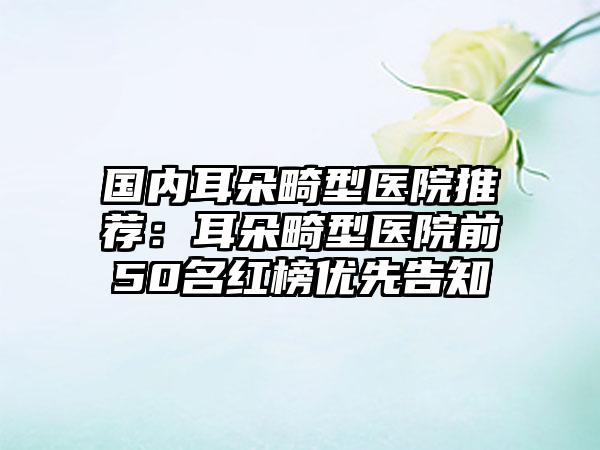 国内耳朵畸型医院推荐：耳朵畸型医院前50名红榜优先告知