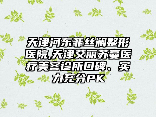 天津河东菲丝澜整形医院,天津艾丽苏蔓医疗美容诊所口碑、实力充分PK