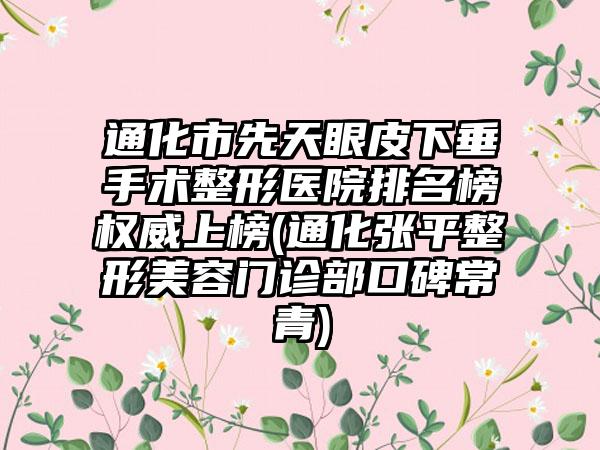 通化市先天眼皮下垂手术整形医院排名榜权威上榜(通化张平整形美容门诊部口碑常青)