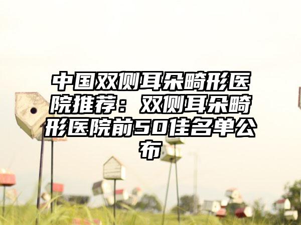 中国双侧耳朵畸形医院推荐：双侧耳朵畸形医院前50佳名单公布