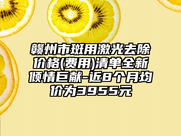 赣州市斑用激光去除价格(费用)清单全新倾情巨献-近8个月均价为3955元