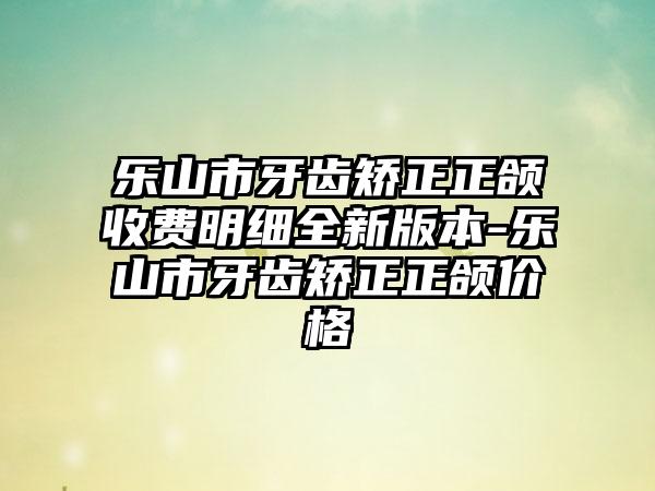 乐山市牙齿矫正正颌收费明细全新版本-乐山市牙齿矫正正颌价格