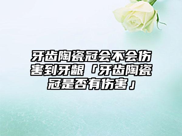 牙齿陶瓷冠会不会伤害到牙龈「牙齿陶瓷冠是否有伤害」