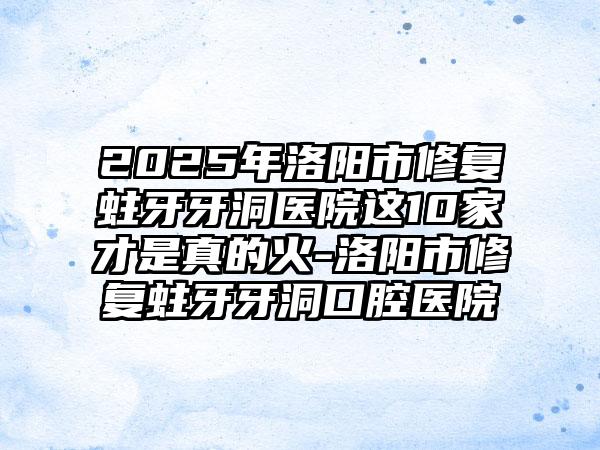 2025年洛阳市修复蛀牙牙洞医院这10家才是真的火-洛阳市修复蛀牙牙洞口腔医院