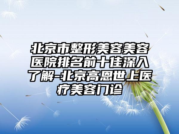 北京市整形美容美容医院排名前十佳深入了解-北京高恩世上医疗美容门诊