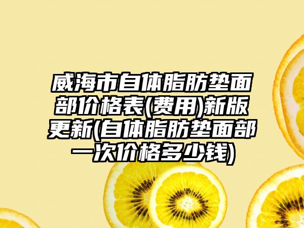 威海市自体脂肪垫面部价格表(费用)新版更新(自体脂肪垫面部一次价格多少钱)
