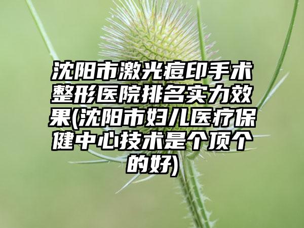 沈阳市激光痘印手术整形医院排名实力效果(沈阳市妇儿医疗保健中心技术是个顶个的好)