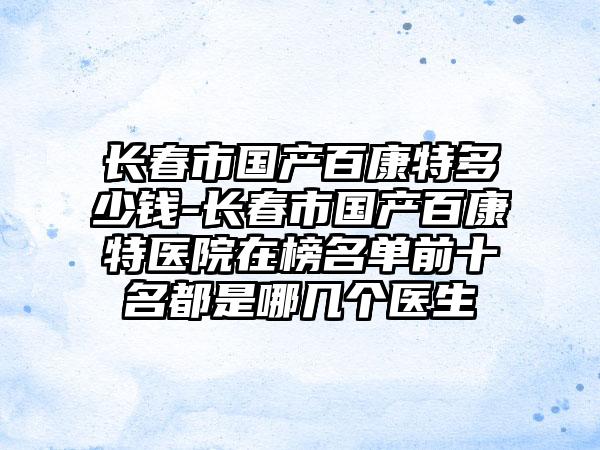 长春市国产百康特多少钱-长春市国产百康特医院在榜名单前十名都是哪几个医生