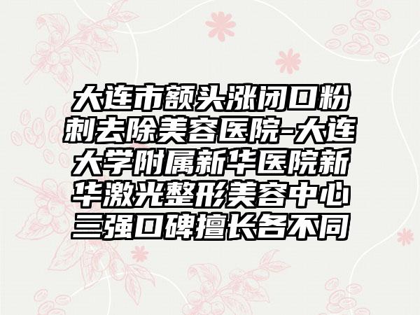 大连市额头涨闭口粉刺去除美容医院-大连大学附属新华医院新华激光整形美容中心三强口碑擅长各不同