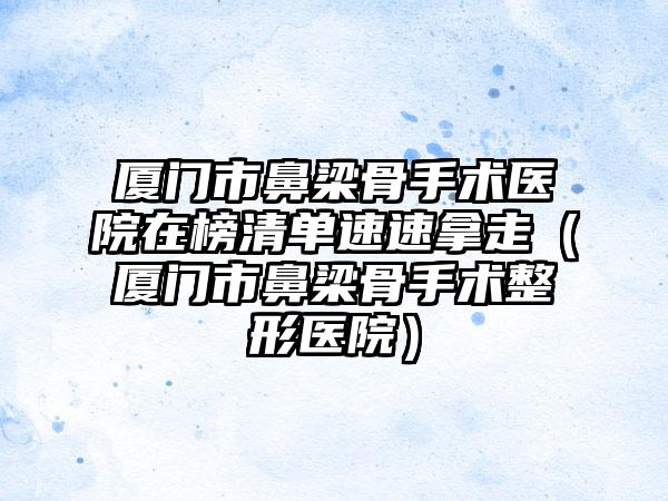 厦门市鼻梁骨手术医院在榜清单速速拿走（厦门市鼻梁骨手术整形医院）