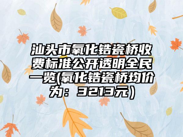 汕头市氧化锆瓷桥收费标准公开透明全民一览(氧化锆瓷桥均价为：3213元）
