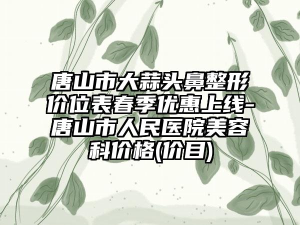 唐山市大蒜头鼻整形价位表春季优惠上线-唐山市人民医院美容科价格(价目)