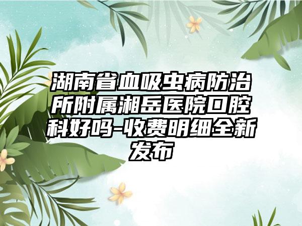 湖南省血吸虫病防治所附属湘岳医院口腔科好吗-收费明细全新发布