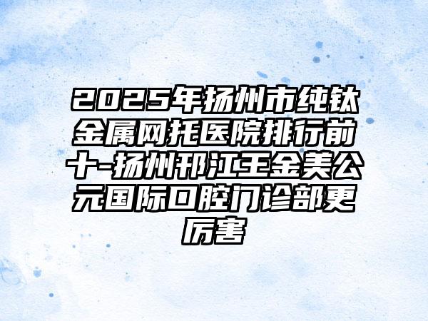 2025年扬州市纯钛金属网托医院排行前十-扬州邗江王金美公元国际口腔门诊部更厉害