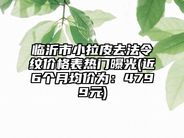 临沂市小拉皮去法令纹价格表热门曝光(近6个月均价为：4799元)