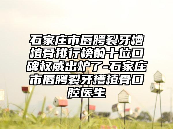 石家庄市唇腭裂牙槽植骨排行榜前十位口碑权威出炉了-石家庄市唇腭裂牙槽植骨口腔医生