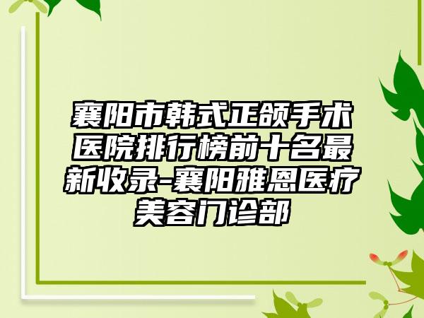 襄阳市韩式正颌手术医院排行榜前十名最新收录-襄阳雅恩医疗美容门诊部
