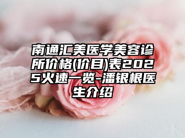 南通汇美医学美容诊所价格(价目)表2025火速一览-潘银根医生介绍