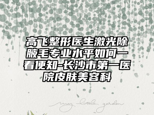 高飞整形医生激光除腋毛专业水平如何一看便知-长沙市第一医院皮肤美容科