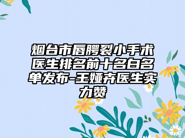 烟台市唇腭裂小手术医生排名前十名白名单发布-王娅卉医生实力赞