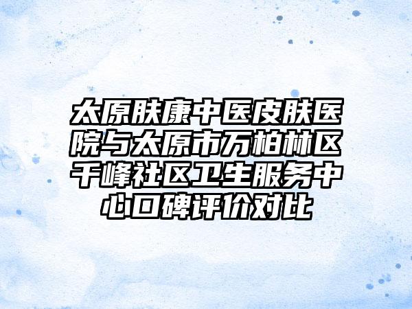 太原肤康中医皮肤医院与太原市万柏林区千峰社区卫生服务中心口碑评价对比