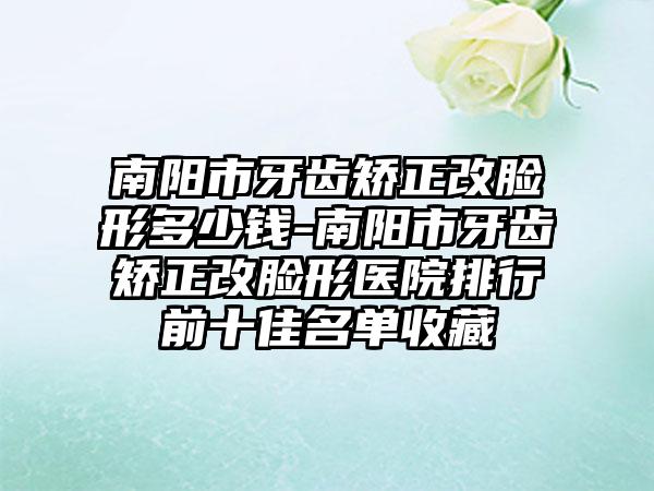 南阳市牙齿矫正改脸形多少钱-南阳市牙齿矫正改脸形医院排行前十佳名单收藏