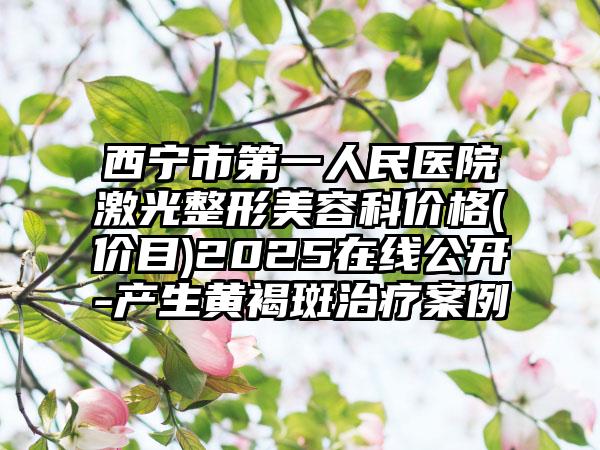 西宁市第一人民医院激光整形美容科价格(价目)2025在线公开-产生黄褐斑治疗案例