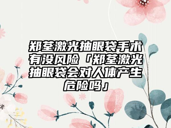 郑荃激光抽眼袋手术有没风险「郑荃激光抽眼袋会对人体产生危险吗」