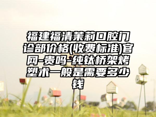 福建福清茉莉口腔门诊部价格(收费标准)官网-贵吗-纯钛桥架烤塑术一般是需要多少钱