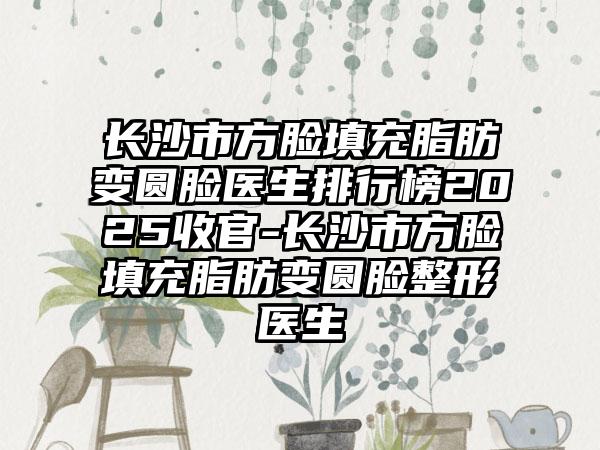 长沙市方脸填充脂肪变圆脸医生排行榜2025收官-长沙市方脸填充脂肪变圆脸整形医生