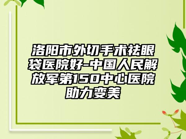 洛阳市外切手术祛眼袋医院好-中国人民解放军第150中心医院助力变美