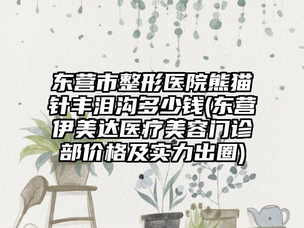 东营市整形医院熊猫针丰泪沟多少钱(东营伊美达医疗美容门诊部价格及实力出圈)