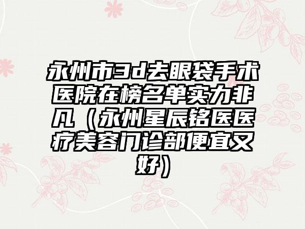 永州市3d去眼袋手术医院在榜名单实力非凡（永州星辰铭医医疗美容门诊部便宜又好）
