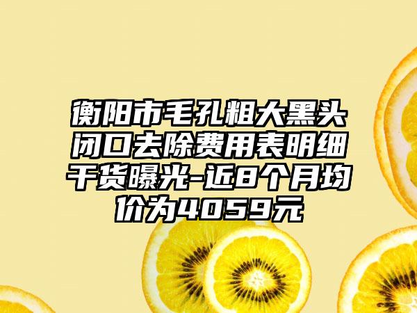 衡阳市毛孔粗大黑头闭口去除费用表明细干货曝光-近8个月均价为4059元