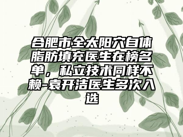 合肥市全太阳穴自体脂肪填充医生在榜名单，私立技术同样不赖-袁开洁医生多次入选