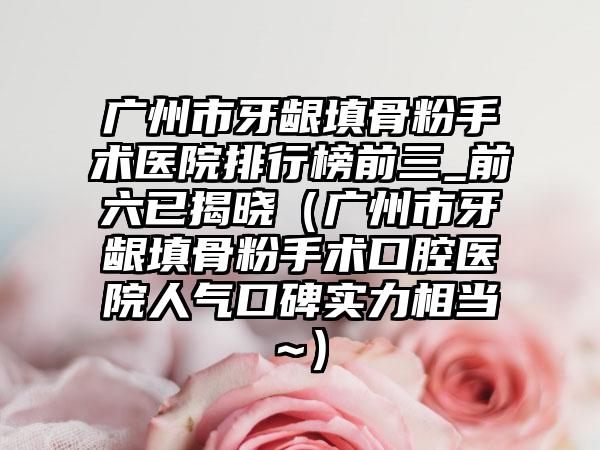 广州市牙龈填骨粉手术医院排行榜前三_前六已揭晓（广州市牙龈填骨粉手术口腔医院人气口碑实力相当~）