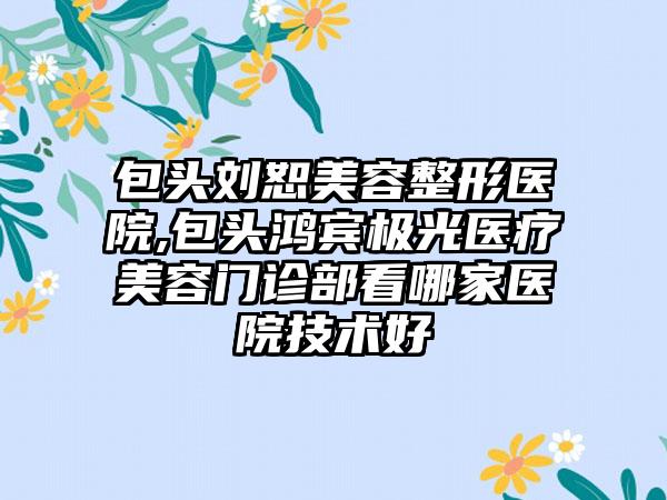包头刘恕美容整形医院,包头鸿宾极光医疗美容门诊部看哪家医院技术好