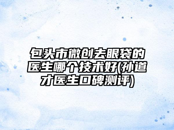 包头市微创去眼袋的医生哪个技术好(孙道才医生口碑测评)