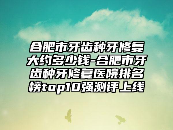 合肥市牙齿种牙修复大约多少钱-合肥市牙齿种牙修复医院排名榜top10强测评上线