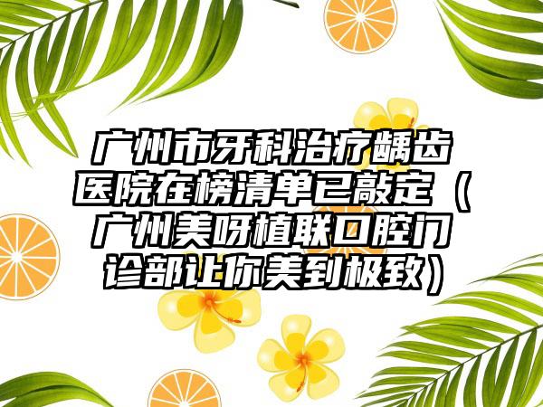 广州市牙科治疗龋齿医院在榜清单已敲定（广州美呀植联口腔门诊部让你美到极致）