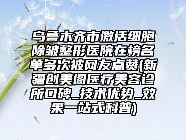 乌鲁木齐市激活细胞除皱整形医院在榜名单多次被网友点赞(新疆创美阁医疗美容诊所口碑_技术优势_效果一站式科普)